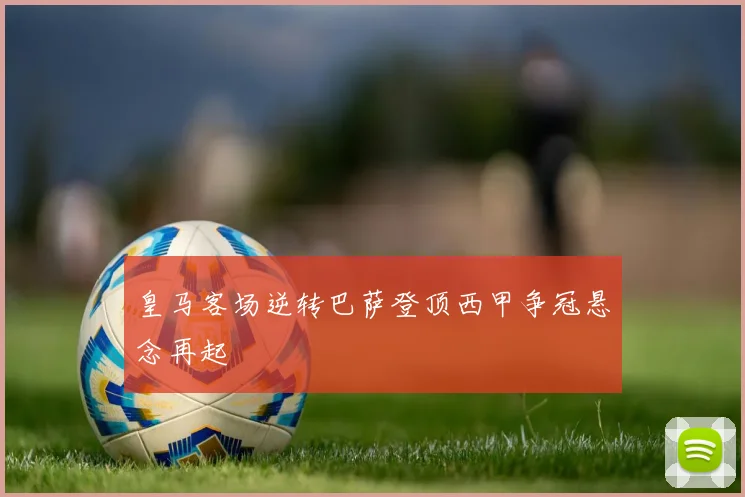 皇马客场逆转巴萨登顶西甲争冠悬念再起