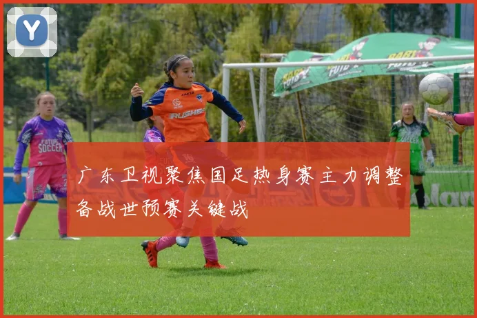 广东卫视聚焦国足热身赛主力调整备战世预赛关键战