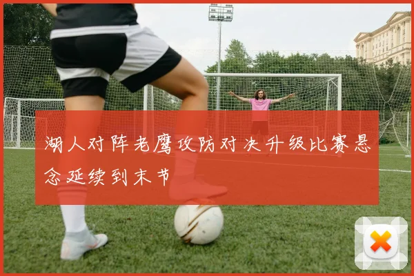 湖人对阵老鹰攻防对决升级比赛悬念延续到末节