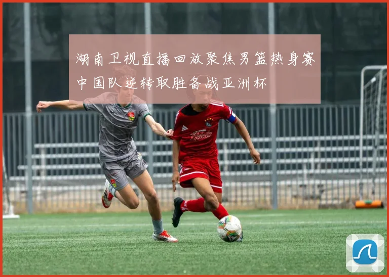 湖南卫视直播回放聚焦男篮热身赛中国队逆转取胜备战亚洲杯